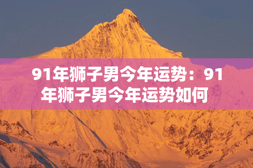 91年狮子男今年运势：91年狮子男今年运势如何 