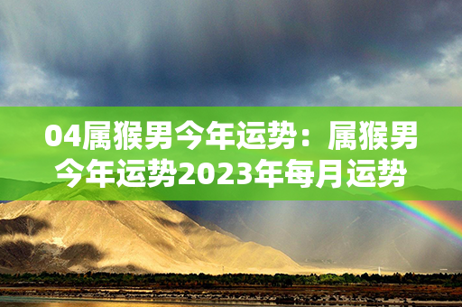 04属猴男今年运势：属猴男今年运势2023年每月运势 