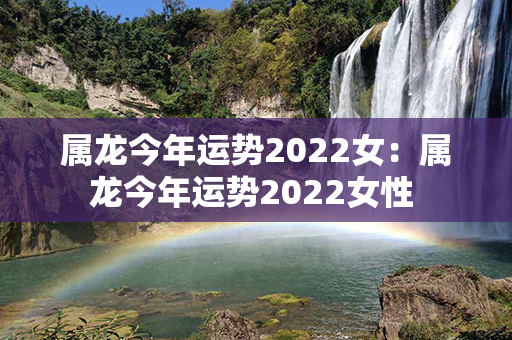 属龙今年运势2022女：属龙今年运势2022女性 