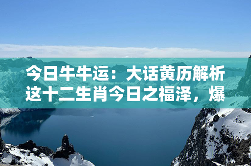 今日牛牛运：大话黄历解析这十二生肖今日之福泽，爆笑翻译，让你轻松一笑倾尽全网！