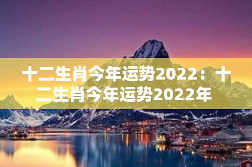 十二生肖今年运势2022：十二生肖今年运势2022年 