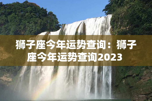 狮子座今年运势查询：狮子座今年运势查询2023 