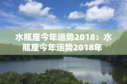 水瓶座今年运势2018：水瓶座今年运势2018年 