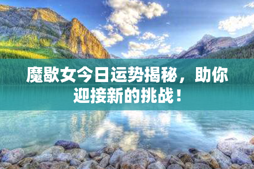 魔歇女今日运势揭秘，助你迎接新的挑战！