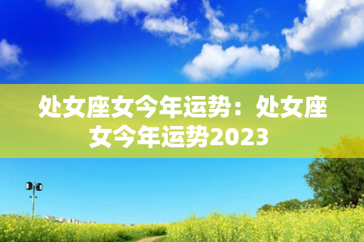 处女座女今年运势：处女座女今年运势2023 