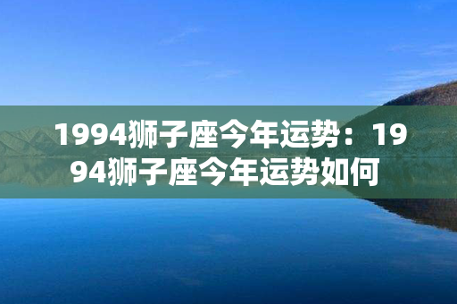 1994狮子座今年运势：1994狮子座今年运势如何 