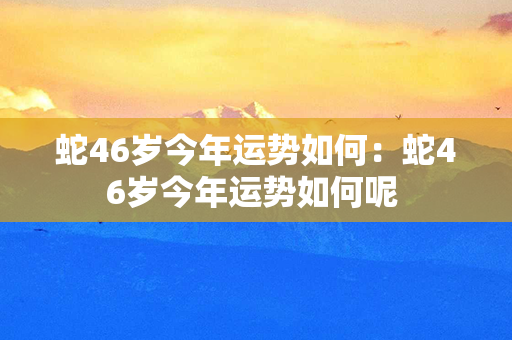 蛇46岁今年运势如何：蛇46岁今年运势如何呢 