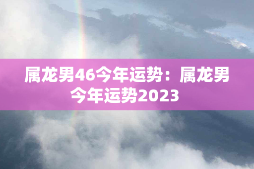 属龙男46今年运势：属龙男今年运势2023 