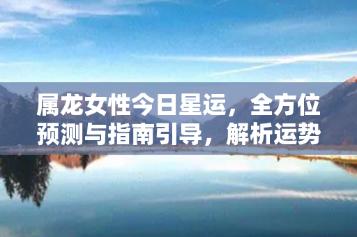 属龙女性今日星运，全方位预测与指南引导，解析运势，带来好运！