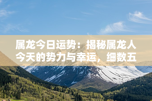 属龙今日运势：揭秘属龙人今天的势力与幸运，细数五行之力与财运流向！