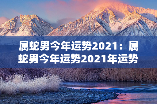 属蛇男今年运势2021：属蛇男今年运势2021年运势 