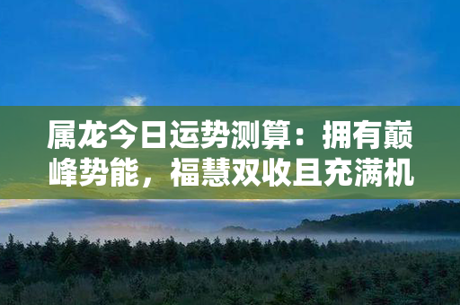 属龙今日运势测算：拥有巅峰势能，福慧双收且充满机遇！