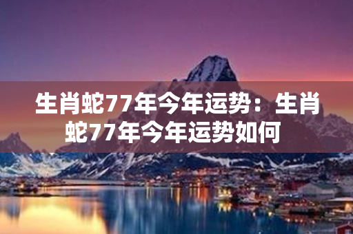 生肖蛇77年今年运势：生肖蛇77年今年运势如何 