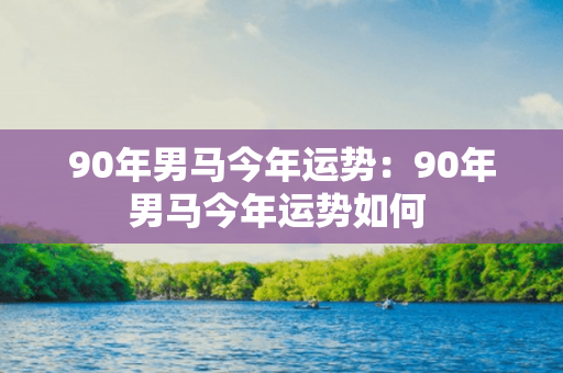 90年男马今年运势：90年男马今年运势如何 