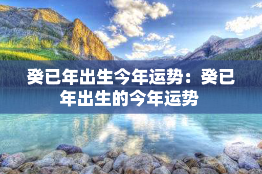 癸已年出生今年运势：癸已年出生的今年运势 