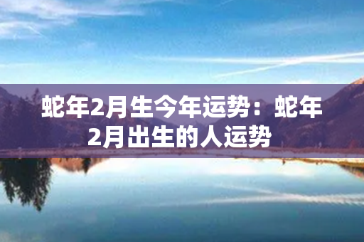 蛇年2月生今年运势：蛇年2月出生的人运势 