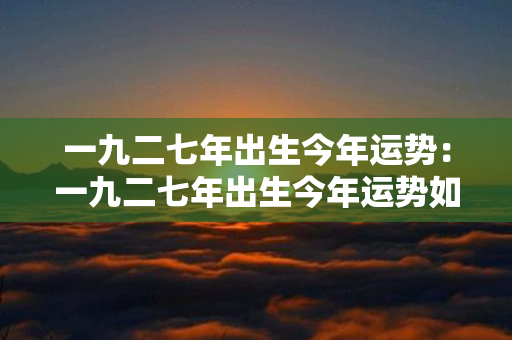 一九二七年出生今年运势：一九二七年出生今年运势如何 