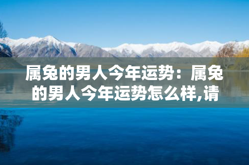 属兔的男人今年运势：属兔的男人今年运势怎么样,请详解 