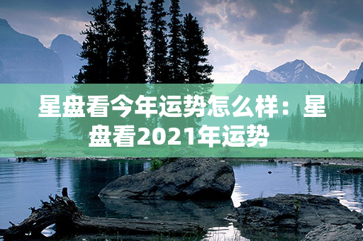 星盘看今年运势怎么样：星盘看2021年运势 