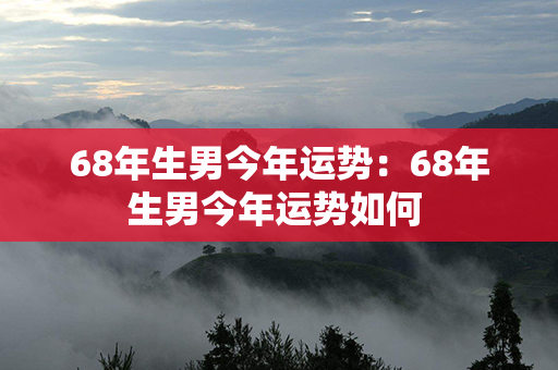 68年生男今年运势：68年生男今年运势如何 