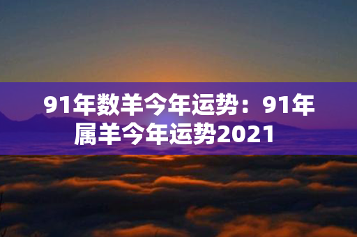 91年数羊今年运势：91年属羊今年运势2021 