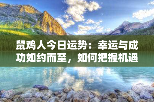 鼠鸡人今日运势：幸运与成功如约而至，如何把握机遇拼搏未来