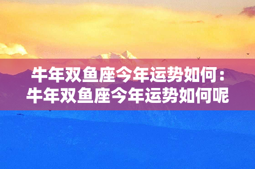 牛年双鱼座今年运势如何：牛年双鱼座今年运势如何呢 