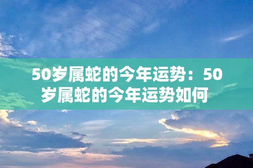 50岁属蛇的今年运势：50岁属蛇的今年运势如何 