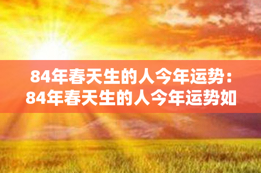 84年春天生的人今年运势：84年春天生的人今年运势如何 