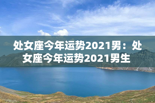 处女座今年运势2021男：处女座今年运势2021男生 