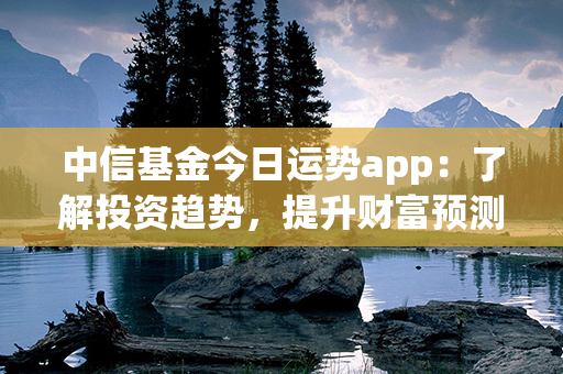 中信基金今日运势app：了解投资趋势，提升财富预测准确度！