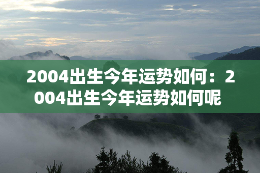 2004出生今年运势如何：2004出生今年运势如何呢 