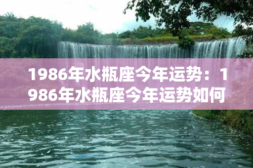 1986年水瓶座今年运势：1986年水瓶座今年运势如何 