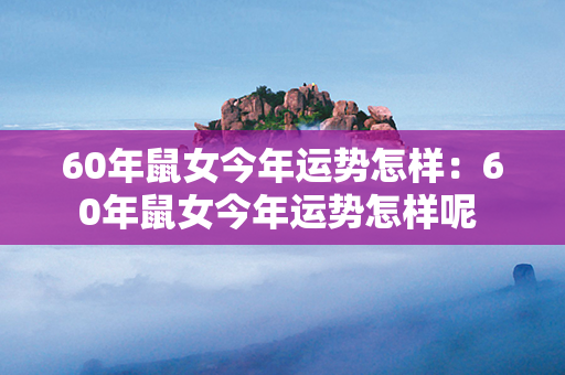 60年鼠女今年运势怎样：60年鼠女今年运势怎样呢 