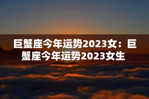 巨蟹座今年运势2023女：巨蟹座今年运势2023女生 