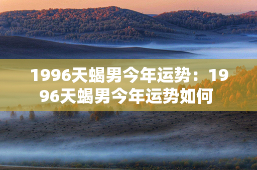 1996天蝎男今年运势：1996天蝎男今年运势如何 