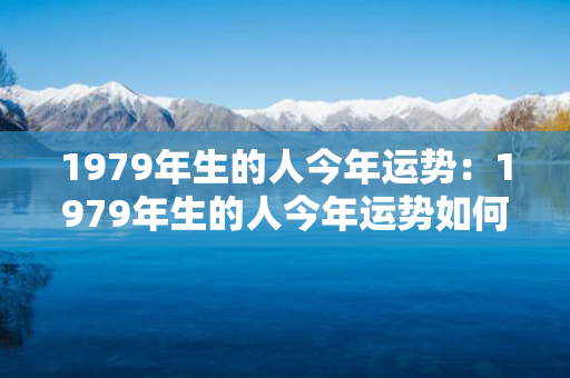 1979年生的人今年运势：1979年生的人今年运势如何 