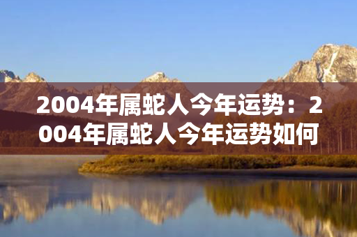 2004年属蛇人今年运势：2004年属蛇人今年运势如何 