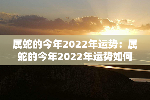 属蛇的今年2022年运势：属蛇的今年2022年运势如何 