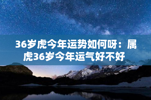 36岁虎今年运势如何呀：属虎36岁今年运气好不好 