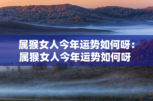 属猴女人今年运势如何呀：属猴女人今年运势如何呀 