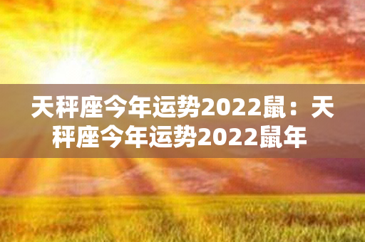 天秤座今年运势2022鼠：天秤座今年运势2022鼠年 