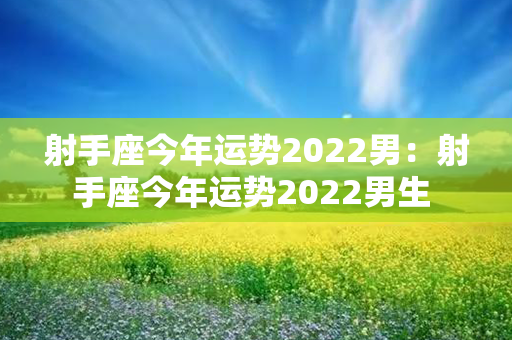 射手座今年运势2022男：射手座今年运势2022男生 