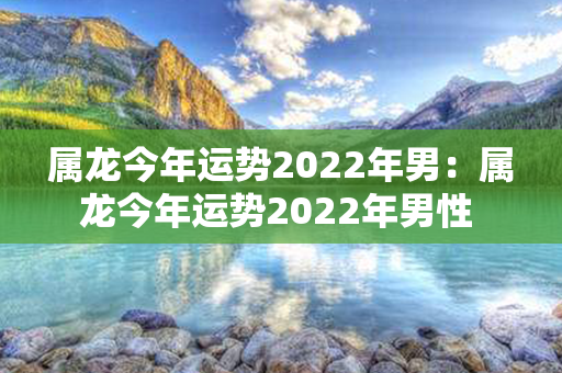 属龙今年运势2022年男：属龙今年运势2022年男性 