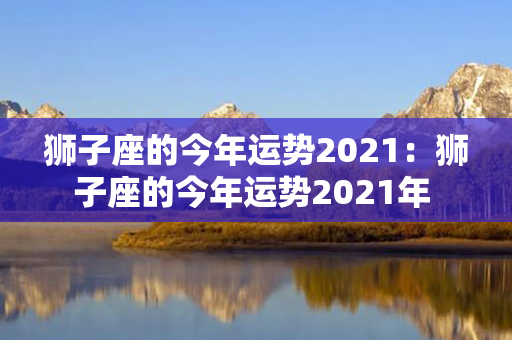 狮子座的今年运势2021：狮子座的今年运势2021年 