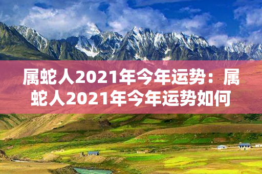 属蛇人2021年今年运势：属蛇人2021年今年运势如何 