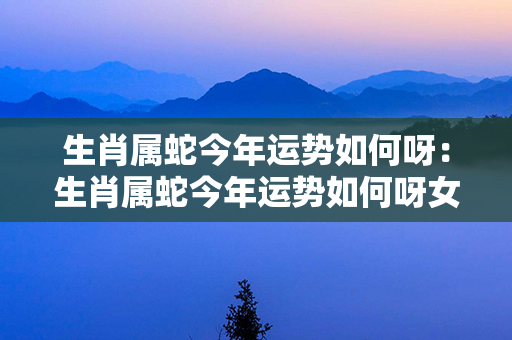 生肖属蛇今年运势如何呀：生肖属蛇今年运势如何呀女孩 