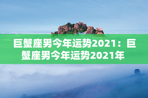 巨蟹座男今年运势2021：巨蟹座男今年运势2021年 