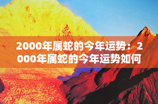 2000年属蛇的今年运势：2000年属蛇的今年运势如何 