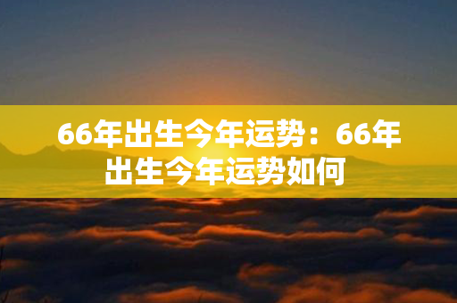 66年出生今年运势：66年出生今年运势如何 